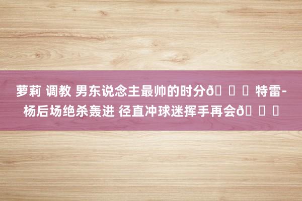 萝莉 调教 男东说念主最帅的时分😎特雷-杨后场绝杀轰进 径直冲球迷挥手再会👋