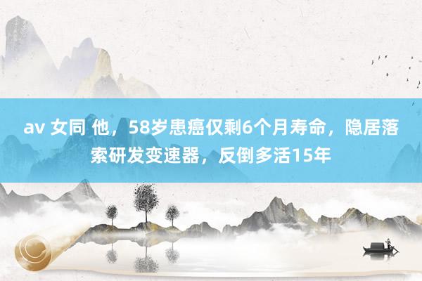 av 女同 他，58岁患癌仅剩6个月寿命，隐居落索研发变速器，反倒多活15年