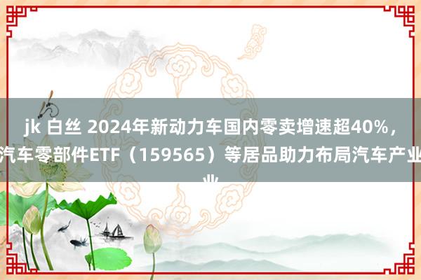 jk 白丝 2024年新动力车国内零卖增速超40%，汽车零部件ETF（159565）等居品助力布局汽车产业