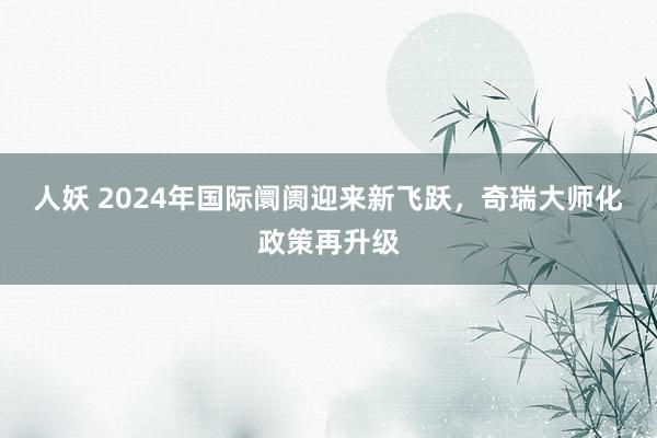 人妖 2024年国际阛阓迎来新飞跃，奇瑞大师化政策再升级