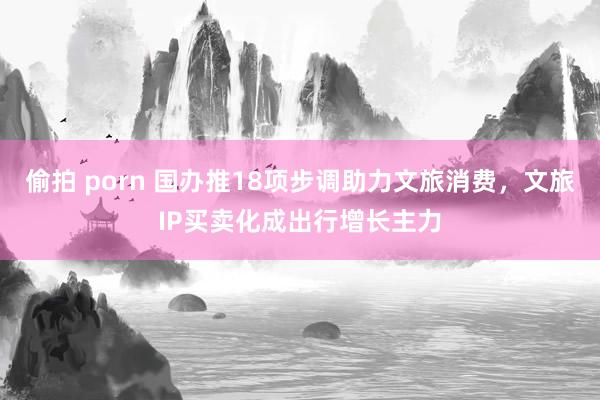 偷拍 porn 国办推18项步调助力文旅消费，文旅IP买卖化成出行增长主力