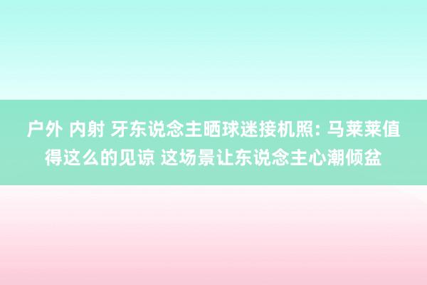 户外 内射 牙东说念主晒球迷接机照: 马莱莱值得这么的见谅 这场景让东说念主心潮倾盆