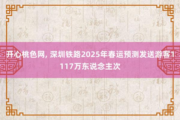 开心桃色网， 深圳铁路2025年春运预测发送游客1117万东说念主次