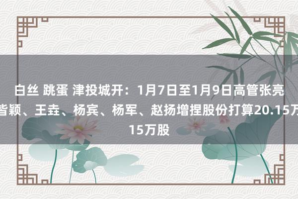 白丝 跳蛋 津投城开：1月7日至1月9日高管张亮、皆颖、王垚、杨宾、杨军、赵扬增捏股份打算20.15万股