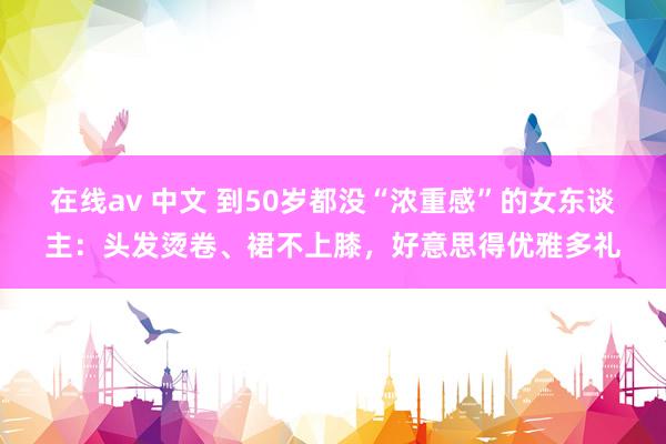 在线av 中文 到50岁都没“浓重感”的女东谈主：头发烫卷、裙不上膝，好意思得优雅多礼