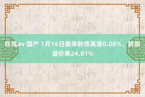 在线av 国产 1月16日振华转债高涨0.08%，转股溢价率24.01%