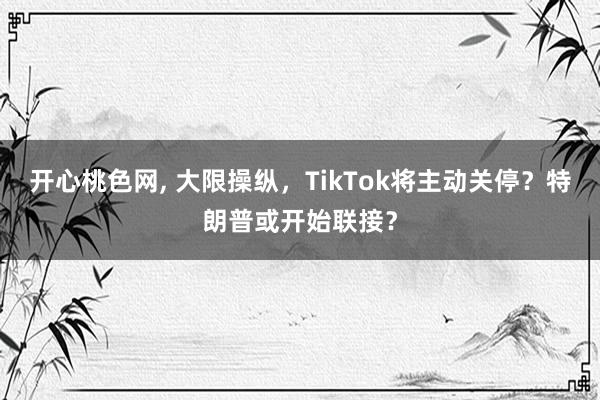 开心桃色网， 大限操纵，TikTok将主动关停？特朗普或开始联接？